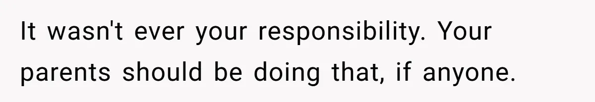 It wasn't ever your responsibility. Your parents should be doing that, if anyone.