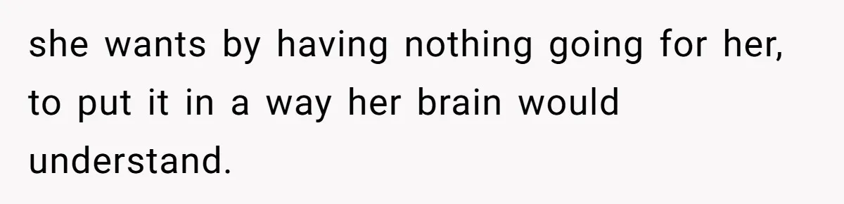 she wants by having nothing going for her, to put it in a way her brain would understand.