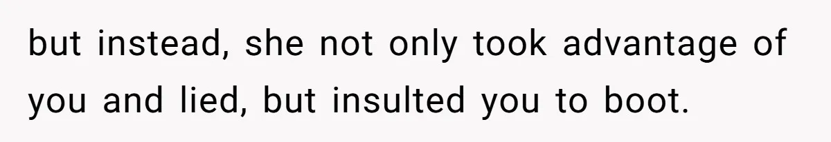 but instead, she not only took advantage of you and lied, but insulted you to boot.