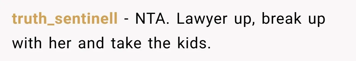 truth_sentinell − NTA. Lawyer up, break up with her and take the kids.