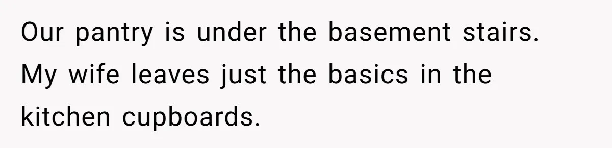 Our pantry is under the basement stairs. My wife leaves just the basics in the kitchen cupboards.