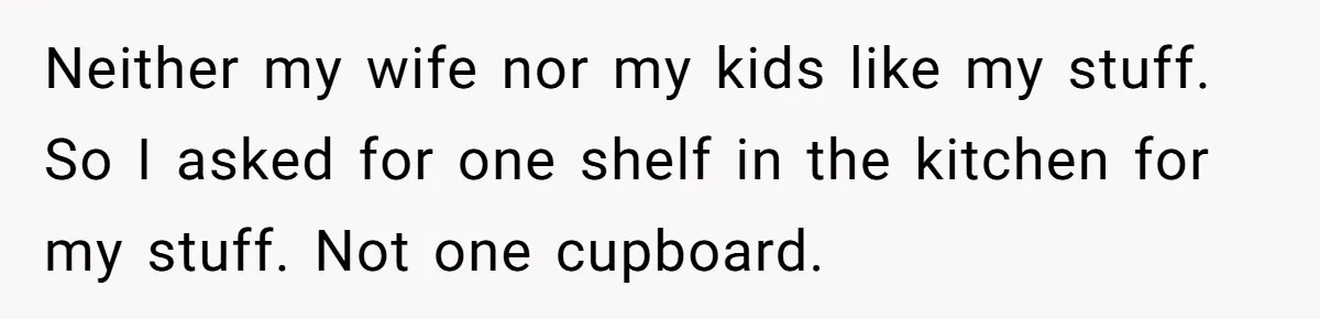 Neither my wife nor my kids like my stuff. So I asked for one shelf in the kitchen for my stuff. Not one cupboard.