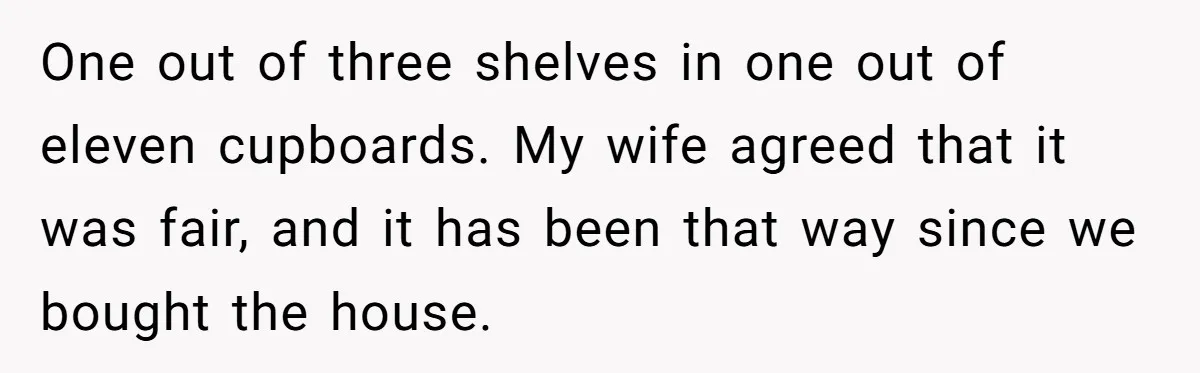 One out of three shelves in one out of eleven cupboards. My wife agreed that it was fair, and it has been that way since we bought the house.