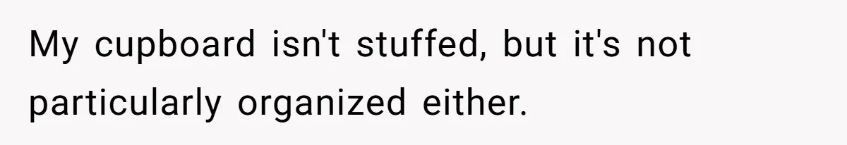 My cupboard isn't stuffed, but it's not particularly organized either.