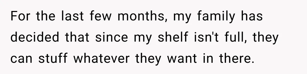 For the last few months, my family has decided that since my shelf isn't full, they can stuff whatever they want in there.