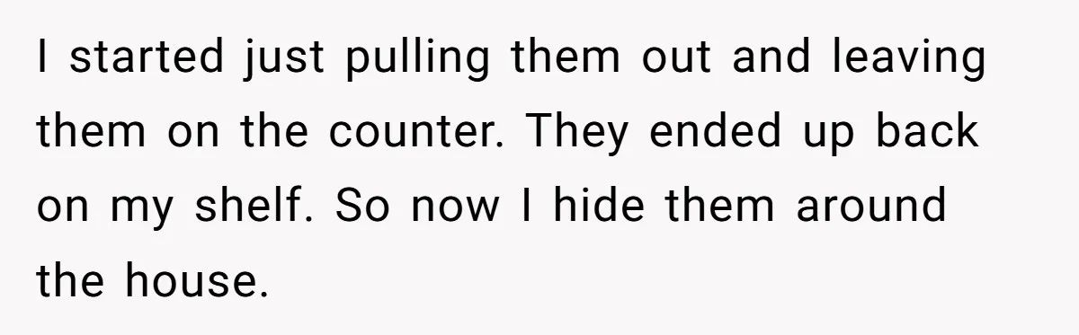 I started just pulling them out and leaving them on the counter. They ended up back on my shelf. So now I hide them around the house.