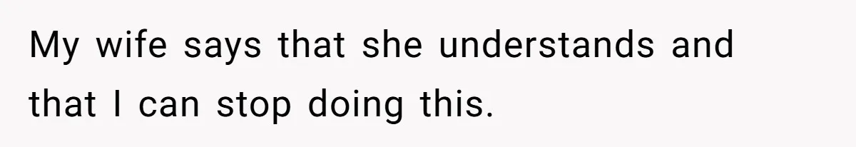 My wife says that she understands and that I can stop doing this.