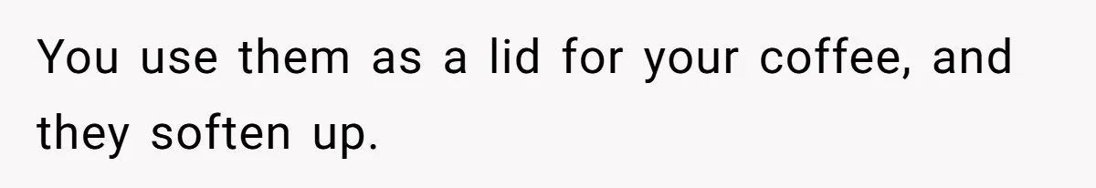 You use them as a lid for your coffee, and they soften up.