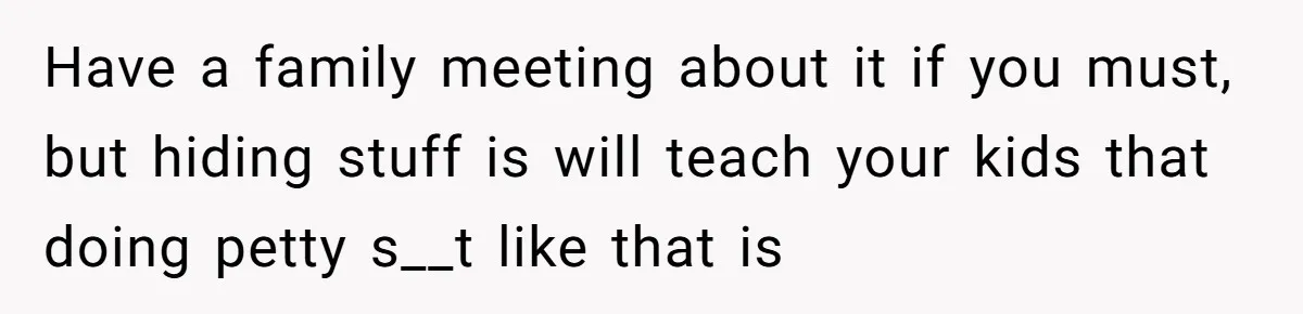 Have a family meeting about it if you must, but hiding stuff is will teach your kids that doing petty s__t like that is