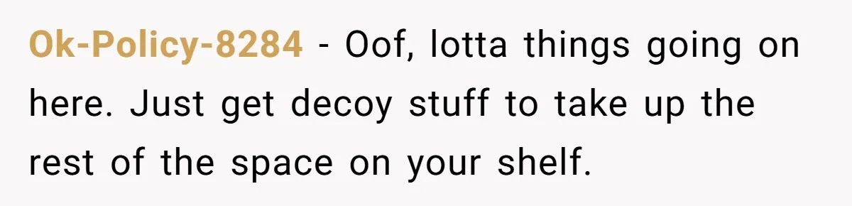 Ok-Policy-8284 − Oof, lotta things going on here. Just get decoy stuff to take up the rest of the space on your shelf.
