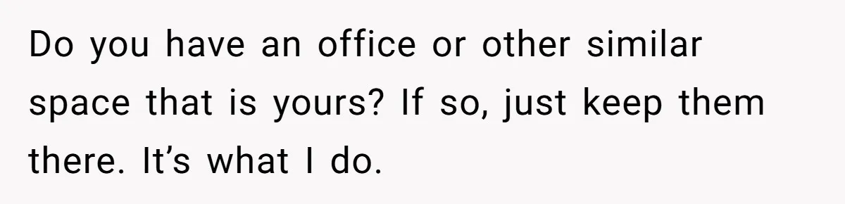 Do you have an office or other similar space that is yours? If so, just keep them there. It’s what I do.