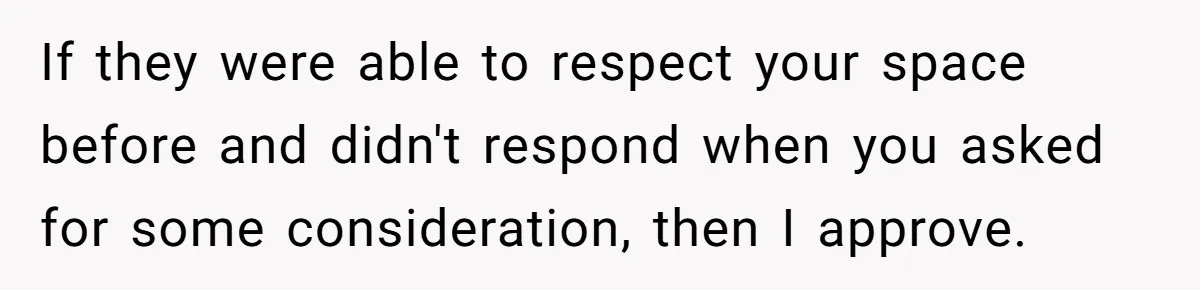 If they were able to respect your space before and didn't respond when you asked for some consideration, then I approve.