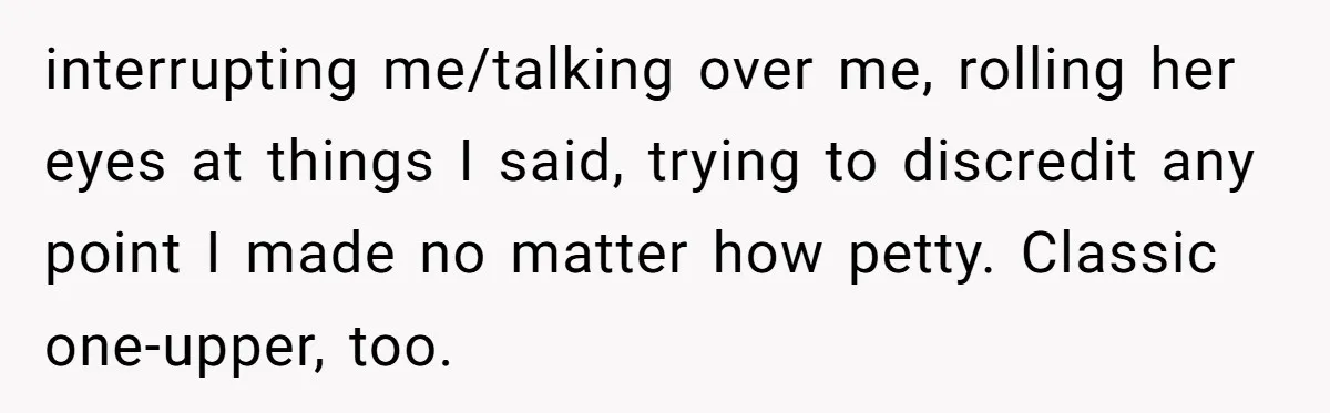 interrupting me/talking over me, rolling her eyes at things I said, trying to discredit any point I made no matter how petty. Classic one-upper, too.