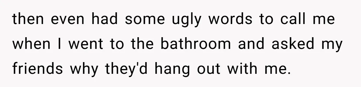 then even had some ugly words to call me when I went to the bathroom and asked my friends why they'd hang out with me.