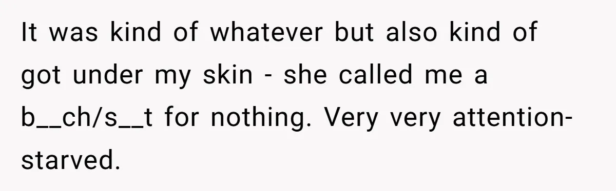 It was kind of whatever but also kind of got under my skin - she called me a b__ch/s__t for nothing. Very very attention-starved.