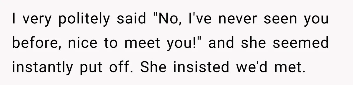 I very politely said "No, I've never seen you before, nice to meet you!" and she seemed instantly put off. She insisted we'd met.