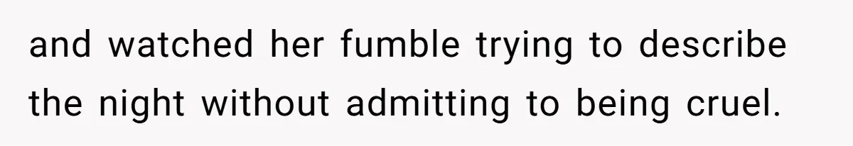 and watched her fumble trying to describe the night without admitting to being cruel.