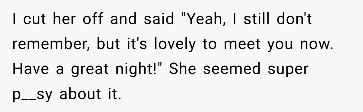 I cut her off and said "Yeah, I still don't remember, but it's lovely to meet you now. Have a great night!" She seemed super p__sy about it.