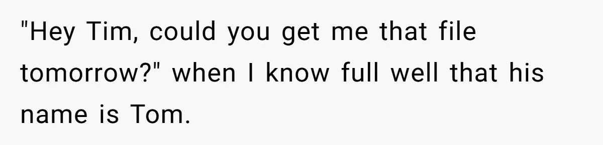 "Hey Tim, could you get me that file tomorrow?" when I know full well that his name is Tom.