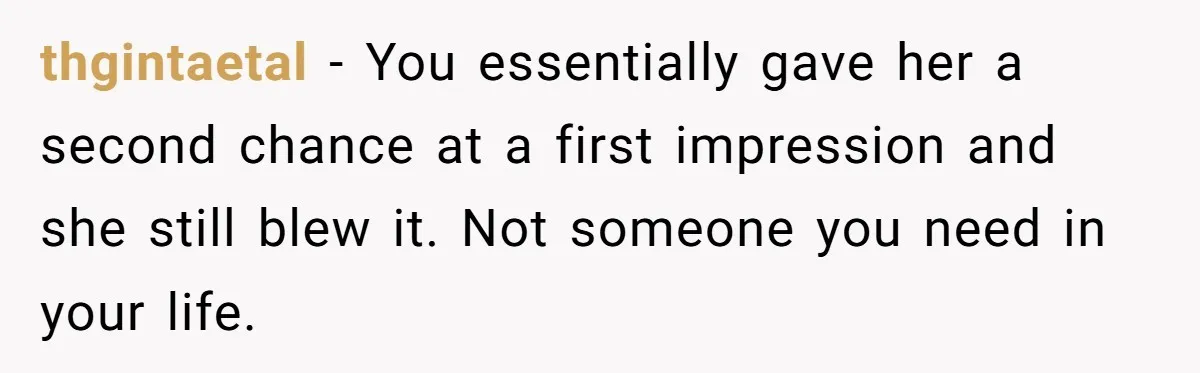 thgintaetal − You essentially gave her a second chance at a first impression and she still blew it. Not someone you need in your life.