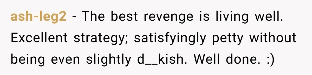 ash-leg2 − The best revenge is living well. Excellent strategy; satisfyingly petty without being even slightly d__kish. Well done. :)