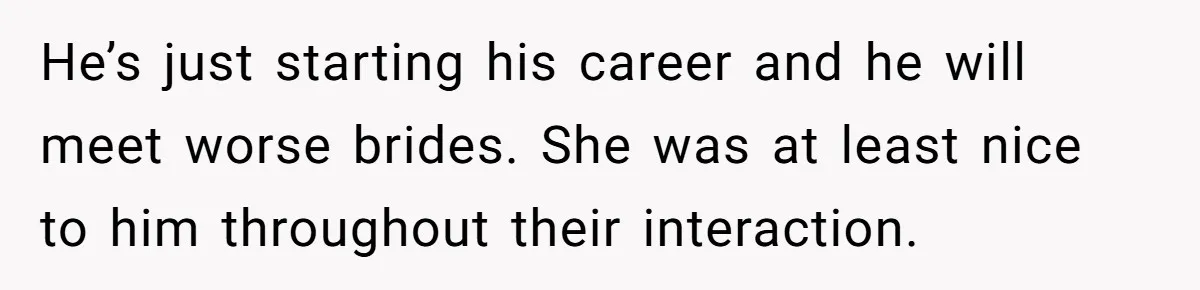 He’s just starting his career and he will meet worse brides. She was at least nice to him throughout their interaction.