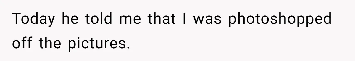 Today he told me that I was photoshopped off the pictures.