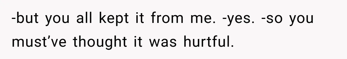 -but you all kept it from me. -yes. -so you must’ve thought it was hurtful.