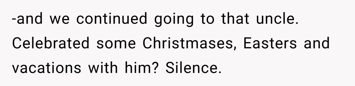-and we continued going to that uncle. Celebrated some Christmases, Easters and vacations with him? Silence.