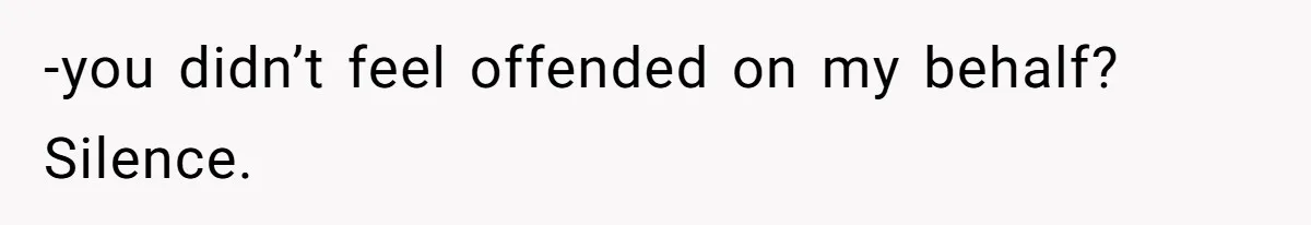 -you didn’t feel offended on my behalf? Silence.
