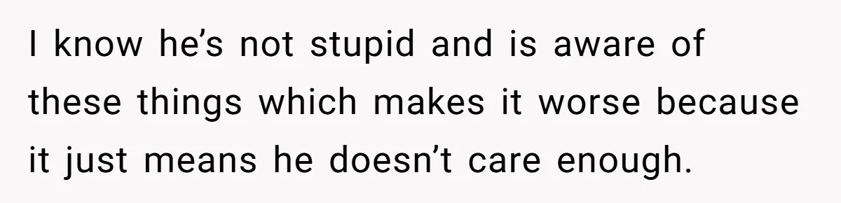 I know he’s not stupid and is aware of these things which makes it worse because it just means he doesn’t care enough.