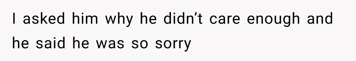 I asked him why he didn’t care enough and he said he was so sorry