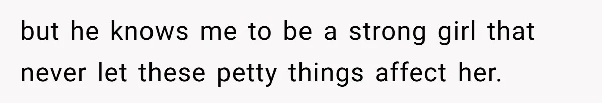 but he knows me to be a strong girl that never let these petty things affect her.