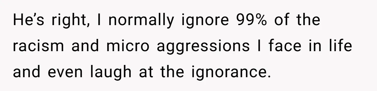 He’s right, I normally ignore 99% of the racism and micro aggressions I face in life and even laugh at the ignorance.