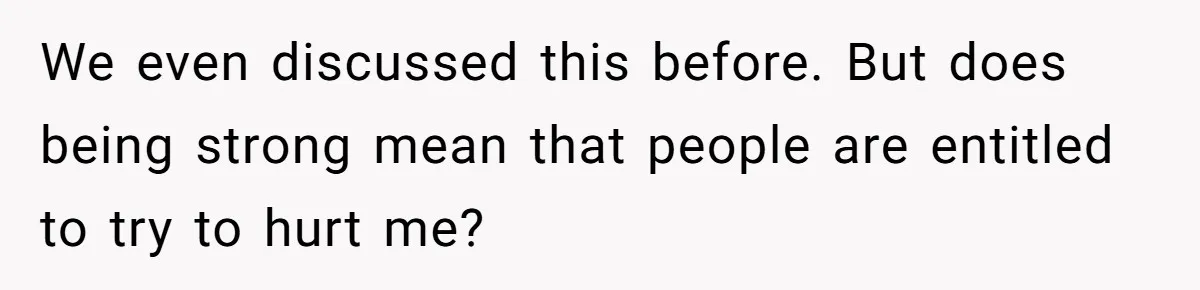 We even discussed this before. But does being strong mean that people are entitled to try to hurt me?