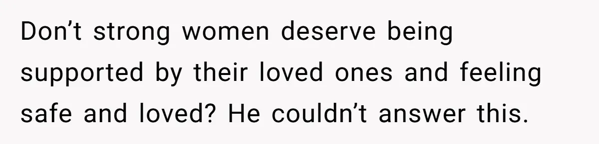 Don’t strong women deserve being supported by their loved ones and feeling safe and loved? He couldn’t answer this.