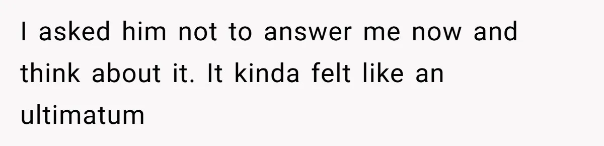 I asked him not to answer me now and think about it. It kinda felt like an ultimatum