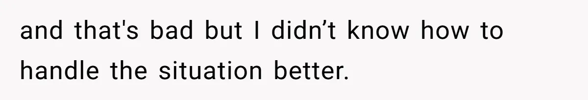 and that's bad but I didn’t know how to handle the situation better.