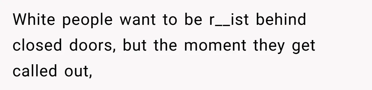 White people want to be r__ist behind closed doors, but the moment they get called out,
