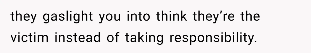 they gaslight you into think they’re the victim instead of taking responsibility.
