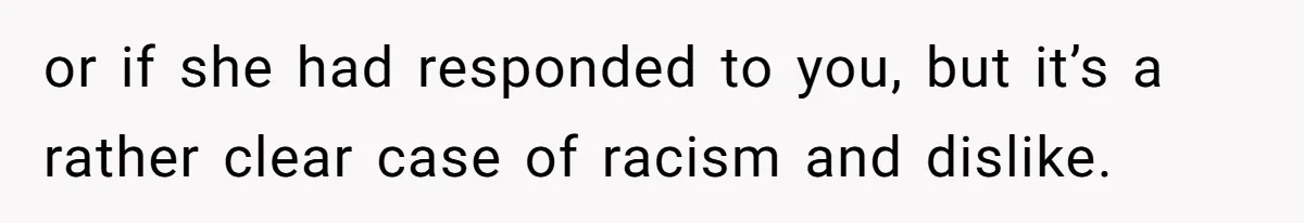 or if she had responded to you, but it’s a rather clear case of racism and dislike.