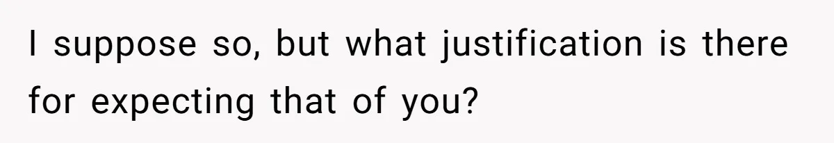I suppose so, but what justification is there for expecting that of you?
