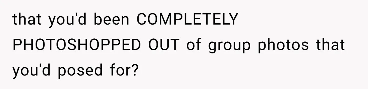 that you'd been COMPLETELY PHOTOSHOPPED OUT of group photos that you'd posed for?