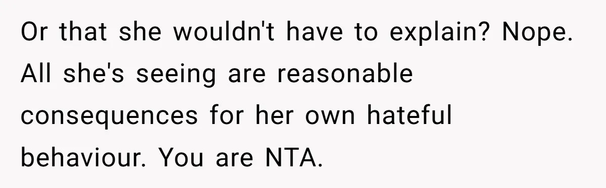 Or that she wouldn't have to explain? Nope. All she's seeing are reasonable consequences for her own hateful behaviour. You are NTA.