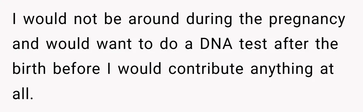 I would not be around during the pregnancy and would want to do a DNA test after the birth before I would contribute anything at all.