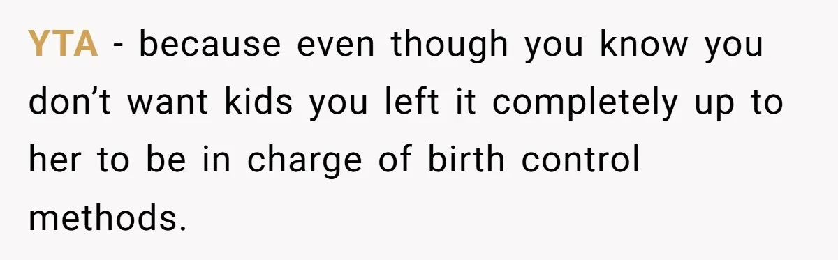 YTA - because even though you know you don’t want kids you left it completely up to her to be in charge of birth control methods.
