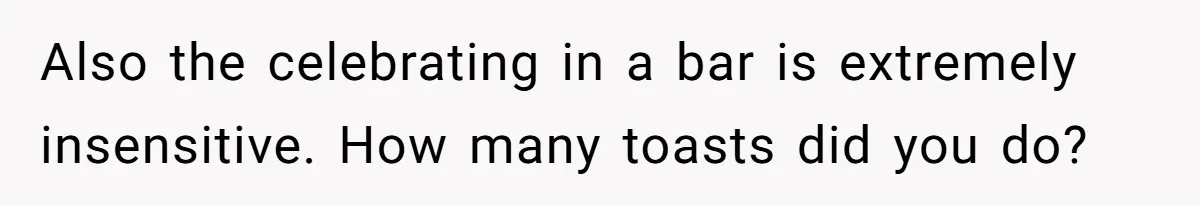 Also the celebrating in a bar is extremely insensitive. How many toasts did you do?