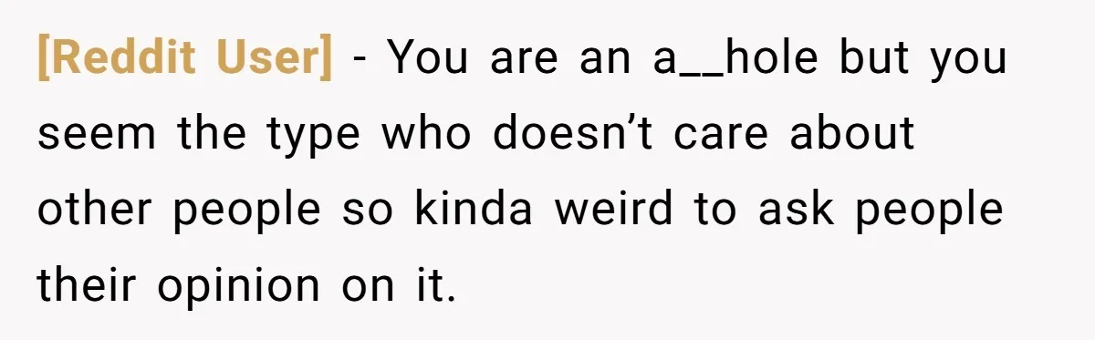 [Reddit User] − You are an a__hole but you seem the type who doesn’t care about other people so kinda weird to ask people their opinion on it.