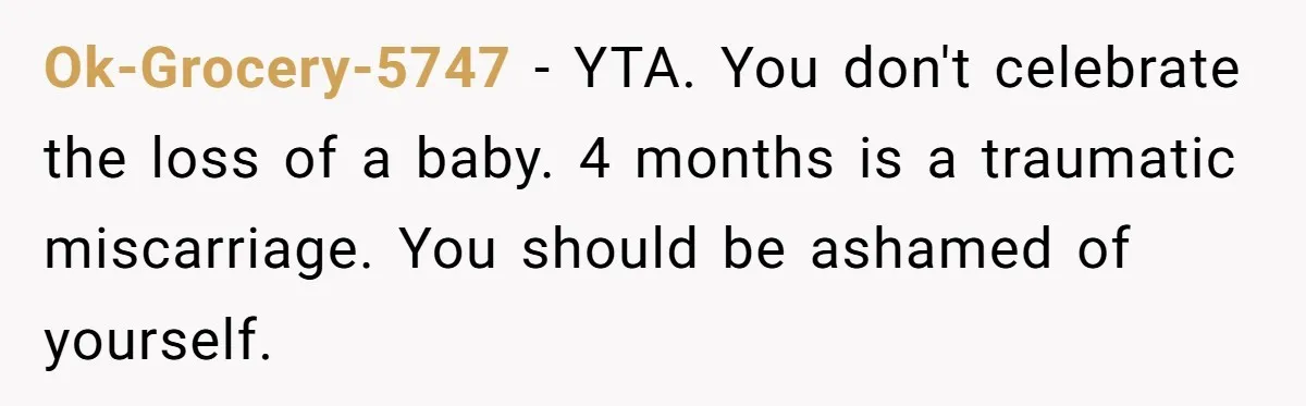 Ok-Grocery-5747 − YTA. You don't celebrate the loss of a baby. 4 months is a traumatic miscarriage. You should be ashamed of yourself.
