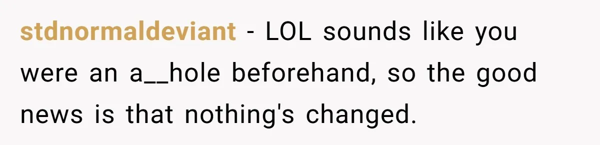 stdnormaldeviant − LOL sounds like you were an a__hole beforehand, so the good news is that nothing's changed.
